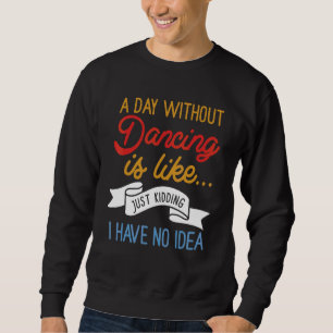 A Day Without Dancing Is Like  Just Kidding I Have Sweatshirt