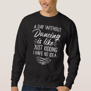 A Day Without Dancing Is Like Just Kidding I Have Sweatshirt
