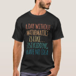 A Day Without Mathematics - For Mathematics Lover T-Shirt<br><div class="desc">A Day Without Mathematics Is Like Just Kidding I Have No Idea birthday gift for yourself or friends. This Design is a perfect addition for Mathematics lovers. Gifts ideas for Father's or Mother's Day, Holiday Anniversary, or Christmas. This attractive Design will put a big smile on dad, brother, your boyfriend,...</div>