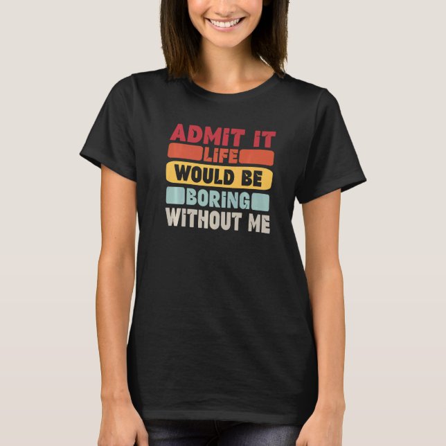Admit It Life Would Be Boring Without Me Funny Say T-Shirt (Front)