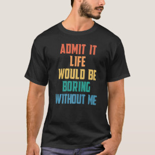 Admit It Life Would Be Boring Without Me  Saying T-Shirt