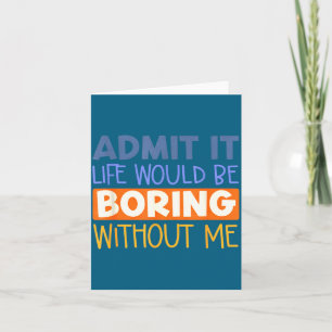 Admit it life would boring without me funny quote card
