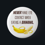BANANA Funny Gift NEVER make eye contact when... 6 Cm Round Badge<br><div class="desc">Talk about AWKWARD!  Never make eye contact when eating a banana.  Sound advice for life.  Also,  ALWAYS bring the banana to you and NEVER bring your head to the banana ha ha ha.  Funny joke for anyone who loves making other laugh or just feel a little uncomfortable.</div>
