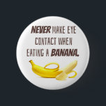 BANANA Funny Gift NEVER make eye contact when... 6 Cm Round Badge<br><div class="desc">Talk about AWKWARD!  Never make eye contact when eating a banana.  Sound advice for life.  Also,  ALWAYS bring the banana to you and NEVER bring your head to the banana ha ha ha.  Funny joke for anyone who loves making other laugh or just feel a little uncomfortable.</div>