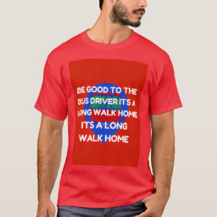 be good to the bus driver its a long walk home T-Shirt