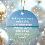 Be Strong & Courageous Beautiful Christian Beach Ceramic Ornament<br><div class="desc">Be strong and courageous. Do not be afraid. Do not be discouraged. For the Lord your God will be with you wherever you go. A beautiful motivational bible verse Joshua 1:9 written across a peaceful photograph of the ocean. Send someone strength and encouragement with this inspirational quotation Christmas ornament gift....</div>
