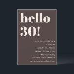 Bold Modern Simple Brown 30th Birthday Party Invitation<br><div class="desc">This birthday invitation in brown features bold modern typography with a clean, minimalist layout designed to celebrate a milestone birthday in a stylish way. The large “Hello 30!” headline creates an eye-catching focal point while the neutral colour palette keeps the look timeless and elevated. Personalised with the guest of honour’s...</div>
