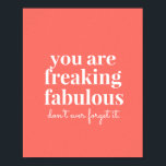 Coral Pink Freaking Fabulous Uplifting Motivation Poster<br><div class="desc">Bright and trendy coral pink uplifting and motivational art print for your wall reminding that "you are freaking fabulous, don't ever forget it!" makes a great self-confidence encouraging statement in a teen's room or office artwork. Background color can be changed to match your decor, as well as the script font...</div>