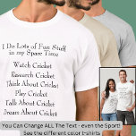 Cricket Lover Player Fan, What I Do in Spare Time T-Shirt<br><div class="desc">Great T-Shirt for Any Cricket Fan - - You can change any of the text here - change it to Football, Fishing, LaCross, Basketball, Hockey - or whatever you like - even make it about any other sport or hobby as well. Anyone who spends time with Cricket will love this...</div>