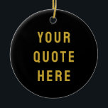 Custom Black Gold Your Quote Here Her Personalized Ceramic Ornament<br><div class="desc">customized text message first tree,  keepsake with any bible scripture,  Christmas decor xmas baby shower,  housewarming present gift for daughter,  personalised new home owner party,  son dad father daddy anniversary,  mommy great grandma grandpa mum,  mother mother's day birthday mom,  graduation to wife from husband,  new 1st grandchild her him</div>