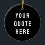 Custom Black & White Your Quote Here Personalized Ceramic Ornament<br><div class="desc">customized text message first tree,  keepsake with any bible scripture,  Christmas decor xmas baby shower,  housewarming present gift for daughter,  personalised new home owner party,  son dad father daddy anniversary,  mommy great grandma grandpa mum,  mother mother's day birthday mom,  graduation to wife from husband,  new 1st grandchild her him</div>
