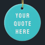 Custom Turquoise Blue Your Quote Here Personalized Ceramic Ornament<br><div class="desc">customized text message first tree,  keepsake with any bible scripture,  Christmas decor xmas baby shower,  housewarming present gift for daughter,  personalised new home owner party,  son dad father daddy anniversary,  mommy great grandma grandpa mum,  mother mother's day birthday mom,  graduation to wife from husband,  new 1st grandchild her him</div>