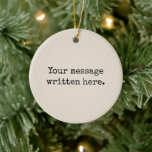 Custom Your Message Here Personalised Text Quote Ceramic Ornament<br><div class="desc">Your custom message text Ornament,  Personalised Christmas Gift for Mum,  Customised Keepsake New Mother's Day,  Great Grandma Grandparent First Tree,  Pregnancy Reveal Friend Wedding Her,  Engagement Present 1st xmas Parent,  Personalised Dad Daughter Moving Party,  Son Birthday Grandmother Nanny Nonny,  Grandson Granddaughter Grief to from,  Grandchild in Law Anniversary Father's</div>