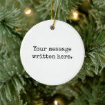 Custom Your Message Here Personalised Text Quote Ceramic Ornament<br><div class="desc">Your custom message text Ornament,  Personalised Christmas Gift for Mum,  Customised Keepsake New Mother's Day,  Great Grandma Grandparent First Tree,  Pregnancy Reveal Friend Wedding Her,  Engagement Present 1st xmas Parent,  Personalised Dad Daughter Moving Party,  Son Birthday Grandmother Nanny Nonny,  Grandson Granddaughter Grief to from,  Grandchild in Law Anniversary Father's</div>