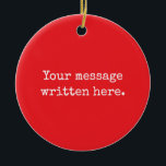 Custom Your Message Here Personalised Text Quote Ceramic Ornament<br><div class="desc">Your custom message text Ornament,  Personalised Christmas Gift for Mum,  Customised Keepsake New Mother's Day,  Great Grandma Grandparent First Tree,  Pregnancy Reveal Friend Wedding Her,  Engagement Present 1st xmas Parent,  Personalised Dad Daughter Double Sided,  Son Birthday Grandmother Red White,  Grandson Granddaughter Grief to from,  Grandchild in Law Anniversary Father's</div>