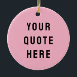 Custom Your Quote Here Gift Pink Personalised Ceramic Ornament<br><div class="desc">custom your quote here ornament,  personalised light pink black ceramic,  with any text rustic style,  Christmas tree decor bible scripture,  housewarming new home owner present,  baby shower gift for daughter,  son dad father daddy anniversary,  mummy mummy grandma grandpa mum,  mother mother's day birthday mum,  graduation job funny wife husband</div>