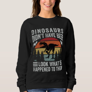 Dinosaurs Didn t Have Beer  Look What Happened To  Sweatshirt