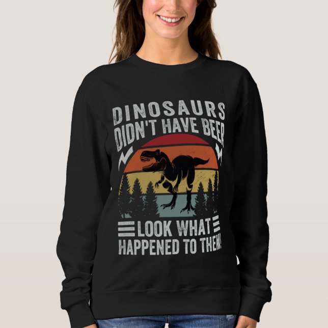 Dinosaurs Didn t Have Beer  Look What Happened To  Sweatshirt (Front)