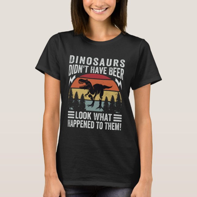 Dinosaurs Didn t Have Beer  Look What Happened To  T-Shirt (Front)
