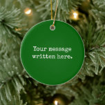 Emerald Custom Your Text Here Personalised Quote Ceramic Ornament<br><div class="desc">Your custom message text Ornament,  Personalised Christmas Gift for Mum,  Customised Keepsake New Mother's Day,  Great Grandma Grandparent First Tree,  Pregnancy Reveal Friend Wedding Her,  Engagement Present 1st xmas Parent,  Personalised Dad Daughter Moving Party,  Son Birthday Grandmother Emerald Green,  Grandson Granddaughter Grief to from,  Grandchild in Law Anniversary Father's</div>