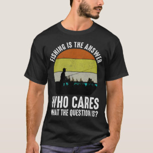 Fishing Is The Answer Who Cares What The Question  T-Shirt