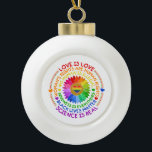 Floral Rainbow Political and Social Stand Ceramic Ball Christmas Ornament<br><div class="desc">This design features a rainbow colour flower with several text about social issues such as "Love is Love",  "Woman's Rights Are Human Rights",  "No Human is Illegal",  "Kindness is Everything',  "Black Lives Matter",  and "Science is Real".</div>