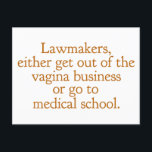 Funny Texas Abortion Laws Pro Choice Women Quote Postcard<br><div class="desc">Lawmakers,  either get out of the vagina business or go to medical school. A funny pro choice quote from Wendy Davis about keeping abortion legal and accessible in Texas. Women's healthcare is a basic human right. Prochoice humour postcard for an OBGYN or gynaecologist who supports women's rights.</div>