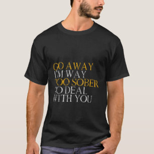 Go Away, I'm Way Too Sober To Deal With You --- T-Shirt