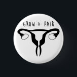 Grow a Pair - Feminist Button<br><div class="desc">2/4 Negative Connotation Series by The Dame of all Trades The phrase "Grow a Pair" is normally uttered to demand someone to get over it,  get tough,  be more masculine and refers to testicles. Flip the switch and grow a pair of ovaries instead.</div>