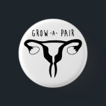 Grow a Pair - Feminist Button<br><div class="desc">2/4 Negative Connotation Series by The Dame of all Trades The phrase "Grow a Pair" is normally uttered to demand someone to get over it,  get tough,  be more masculine and refers to testicles. Flip the switch and grow a pair of ovaries instead.</div>