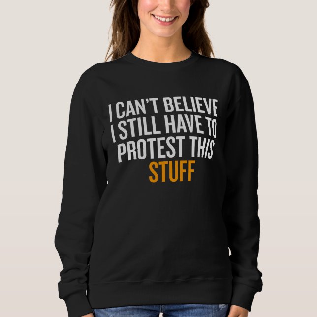 I Can t Believe I Still Have to Protest This Stuff Sweatshirt (Front)