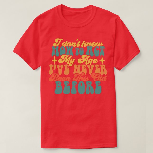 I Dont Know How To Act My Age Ive Never Been This  T-Shirt (Design Front)
