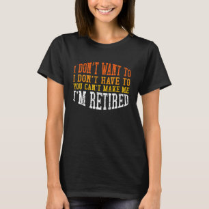 I Don't Want To You Can't Make Me I'm Retired T-Shirt