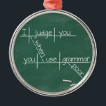 I judge you when you use poor grammar. metal ornament<br><div class="desc">Does constantly correcting atrocious grammar leave you exhausted? This clever design from It's Grammar Time reminds people that you're mentally deducting points every time they say something stupid.</div>
