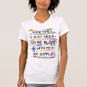 I Just Need To Be Alone With My Art Supplies T-Shirt
