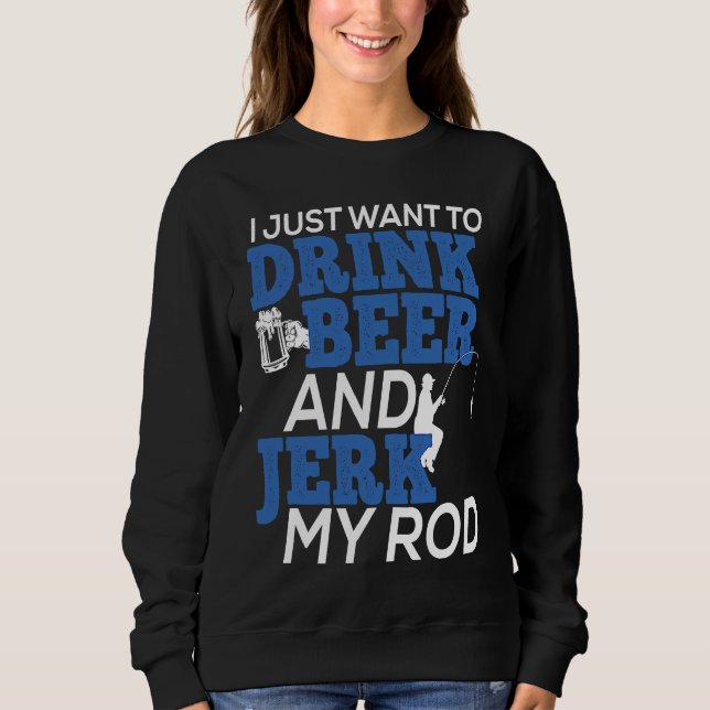 I Just Want To Drink Beer and Jerk My Rod for Fish Sweatshirt (Front)