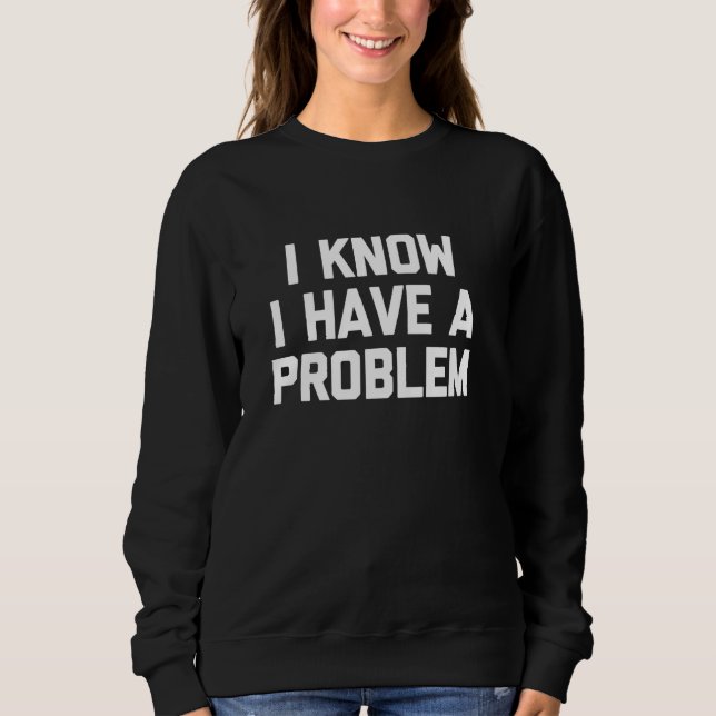 I Know I Have A Problem - Funny Saying Sarcastic N Sweatshirt (Front)