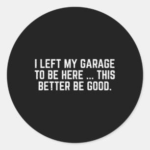 I Left My Garage To Be Here This Better Be Good Me Classic Round Sticker