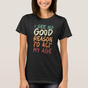 I See No Good Reason To Act My Age Birthday T-Shirt