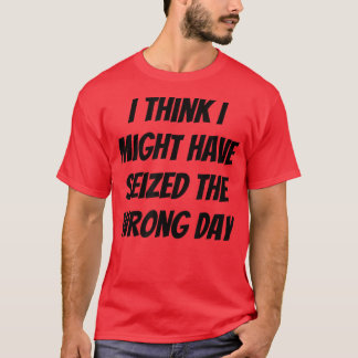I Think I Might Have Seized The Wrong Day  T-Shirt