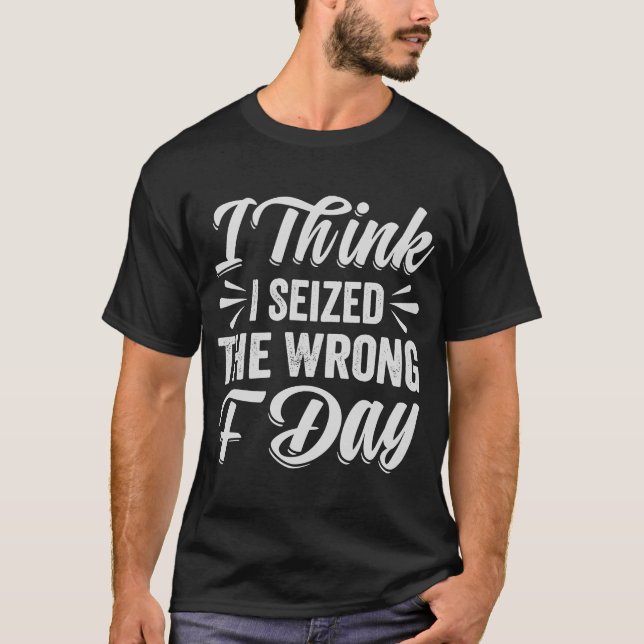 I Think I Seized The Wrong F Day   Sarcastic T-Shirt (Front)