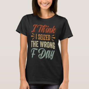 I Think I Seized The Wrong F Day Sarcastic T-Shirt