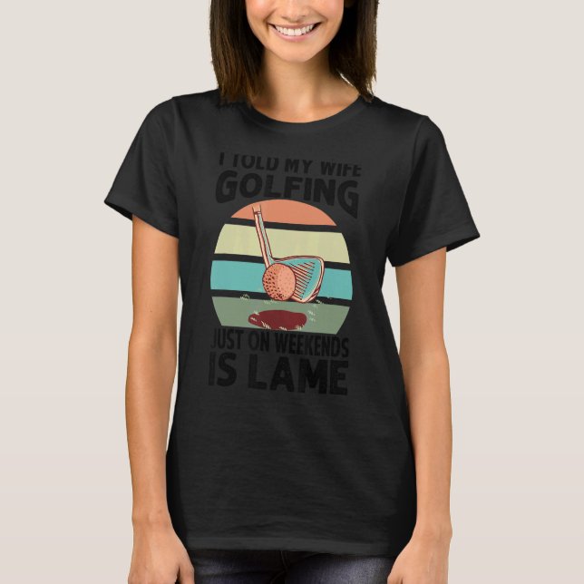 I Told My Wife Golfing Just On Weekends Is Lame    T-Shirt (Front)