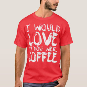 I Would Love If You Were Coffee T-Shirt