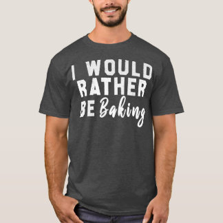 I Would Rather Be Baking  T-Shirt