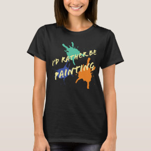 I'd Rather Be Painting  acrylic oil paint artists T-Shirt
