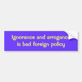 Ignorance and arrogance is bad foreign policy bumper sticker