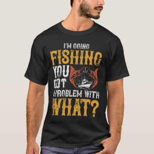 I'm going fishing you got a problem with that T-Shirt