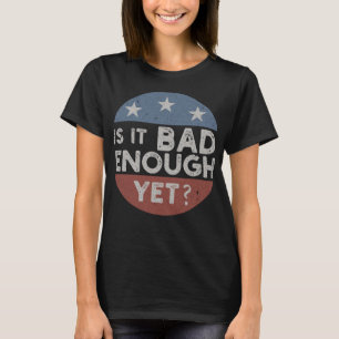 Is It Bad Enough Yet Funny Political T-Shirt