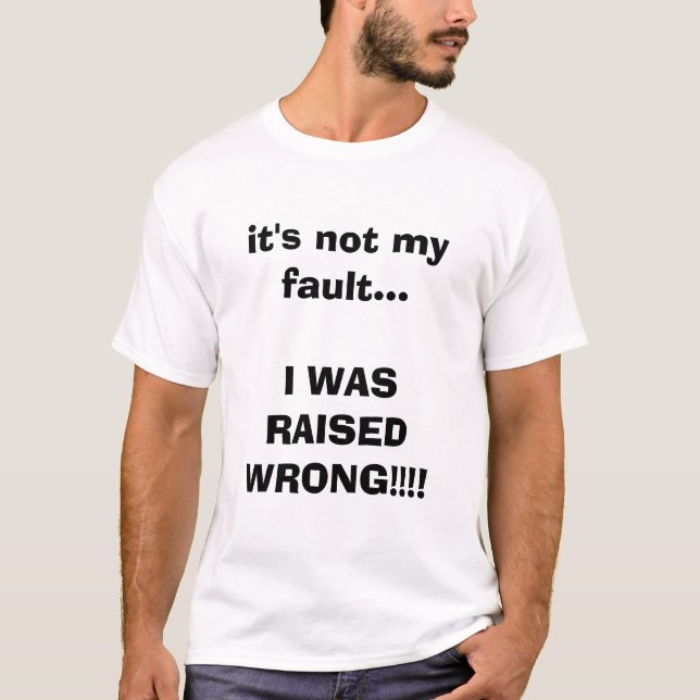 it's not my fault...I WAS RAISED WRONG!!!! T-Shirt (Front)